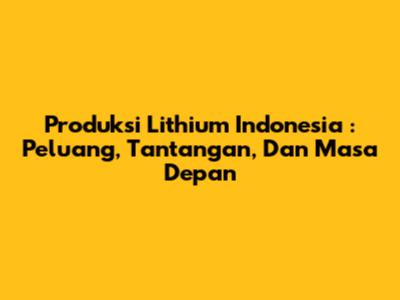 **Produksi Lithium Indonesia**: Peluang, Tantangan, Dan Masa Depan