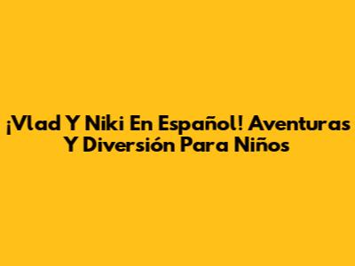 ¡Vlad Y Niki En Español! Aventuras Y Diversión Para Niños