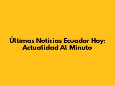 Últimas Noticias Ecuador Hoy: Actualidad Al Minuto