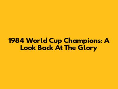 1984 World Cup Champions: A Look Back At The Glory