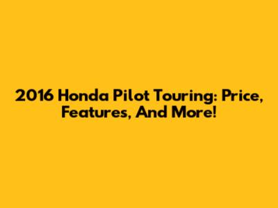 2016 Honda Pilot Touring: Price, Features, And More!