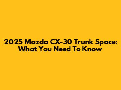 2025 Mazda CX-30 Trunk Space: What You Need To Know