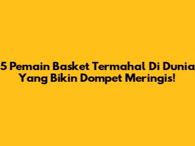 5 Pemain Basket Termahal Di Dunia Yang Bikin Dompet Meringis!