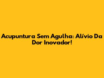 Acupuntura Sem Agulha: Alívio Da Dor Inovador!
