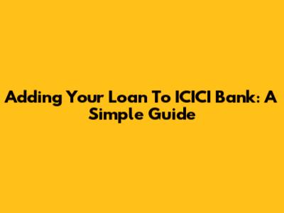 Adding Your Loan To ICICI Bank: A Simple Guide