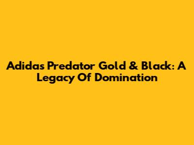 Adidas Predator Gold & Black: A Legacy Of Domination