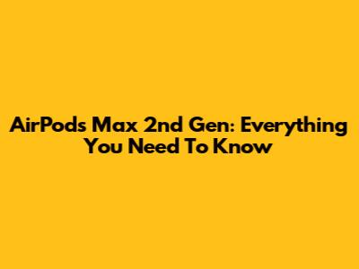 AirPods Max 2nd Gen: Everything You Need To Know