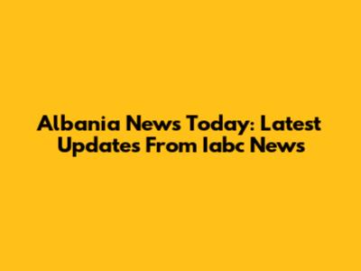 Albania News Today: Latest Updates From Iabc News