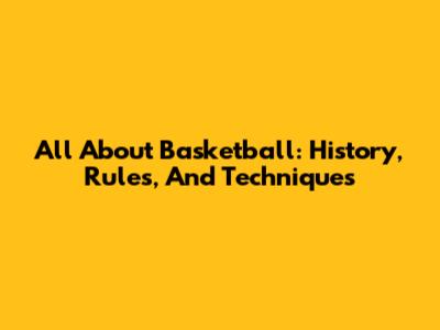 All About Basketball: History, Rules, And Techniques