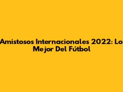 Amistosos Internacionales 2022: Lo Mejor Del Fútbol