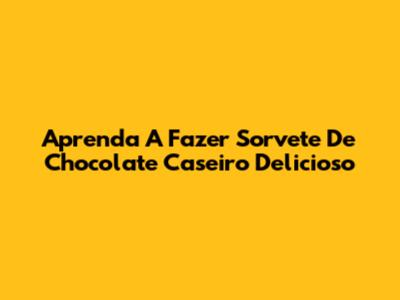 Aprenda A Fazer Sorvete De Chocolate Caseiro Delicioso