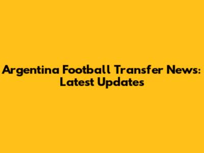 Argentina Football Transfer News: Latest Updates