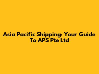 Asia Pacific Shipping: Your Guide To APS Pte Ltd