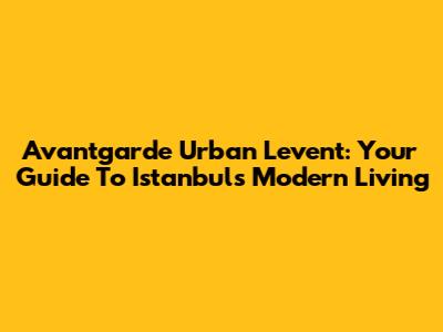 Avantgarde Urban Levent: Your Guide To Istanbul's Modern Living