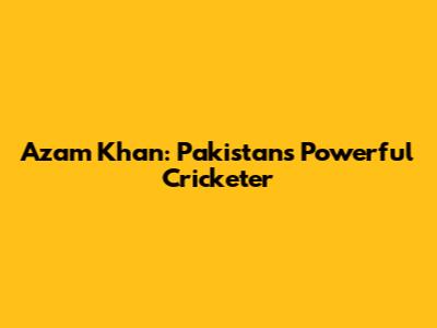 Azam Khan: Pakistan's Powerful Cricketer