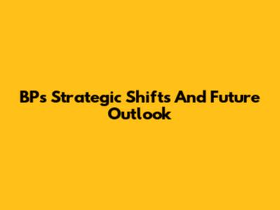 BP's Strategic Shifts And Future Outlook