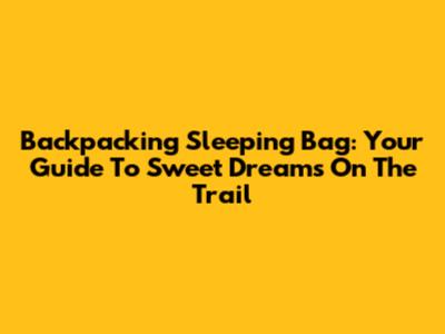 Backpacking Sleeping Bag: Your Guide To Sweet Dreams On The Trail