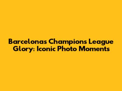 Barcelona's Champions League Glory: Iconic Photo Moments