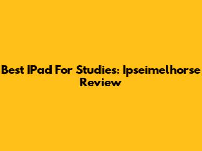 Best IPad For Studies: Ipseimelhorse Review