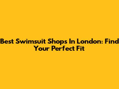Best Swimsuit Shops In London: Find Your Perfect Fit