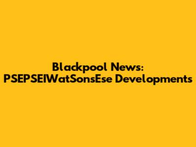 Blackpool News: PSEPSEIWatSonsEse Developments