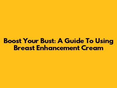 Boost Your Bust: A Guide To Using Breast Enhancement Cream