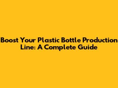 Boost Your Plastic Bottle Production Line: A Complete Guide