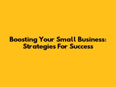 Boosting Your Small Business: Strategies For Success