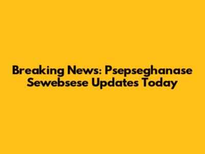 Breaking News: Psepseghanase Sewebsese Updates Today