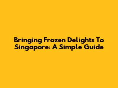 Bringing Frozen Delights To Singapore: A Simple Guide