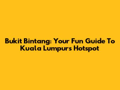 Bukit Bintang: Your Fun Guide To Kuala Lumpur's Hotspot