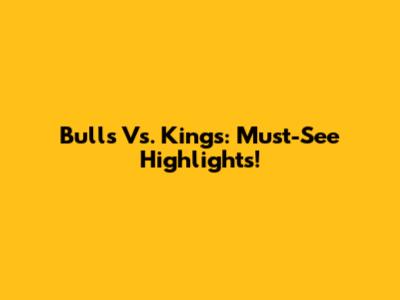 Bulls Vs. Kings: Must-See Highlights!