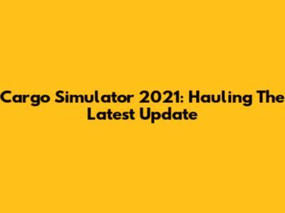 Cargo Simulator 2021: Hauling The Latest Update