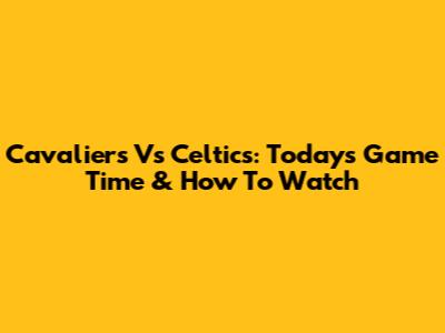 Cavaliers Vs Celtics: Today's Game Time & How To Watch