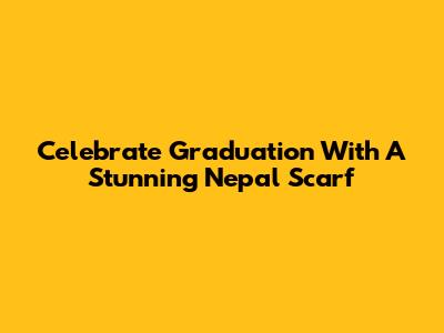 Celebrate Graduation With A Stunning Nepal Scarf