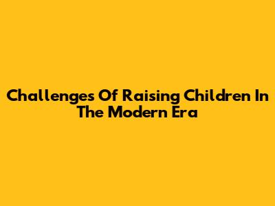 Challenges Of Raising Children In The Modern Era