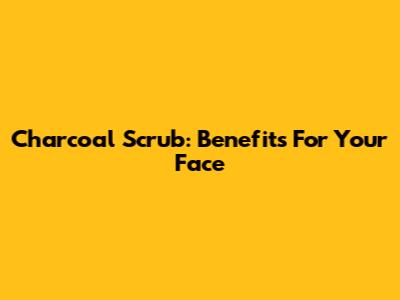 Charcoal Scrub: Benefits For Your Face