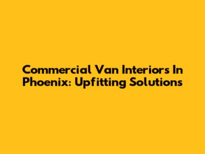 Commercial Van Interiors In Phoenix: Upfitting Solutions