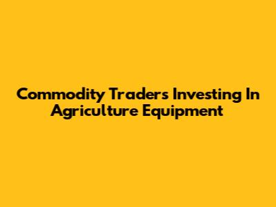 Commodity Traders Investing In Agriculture Equipment