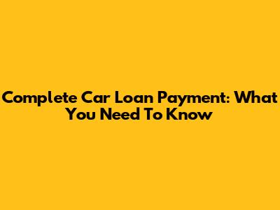 Complete Car Loan Payment: What You Need To Know