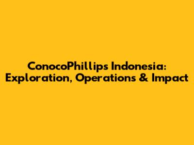 ConocoPhillips Indonesia: Exploration, Operations & Impact