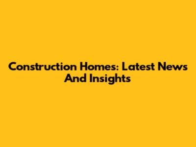 Construction Homes: Latest News And Insights