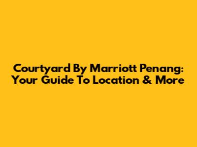 Courtyard By Marriott Penang: Your Guide To Location & More