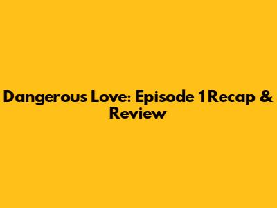 Dangerous Love: Episode 1 Recap & Review