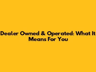 Dealer Owned & Operated: What It Means For You