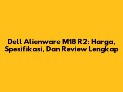 Dell Alienware M18 R2: Harga, Spesifikasi, Dan Review Lengkap