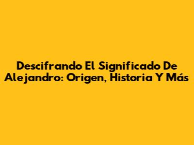 Descifrando El Significado De Alejandro: Origen, Historia Y Más
