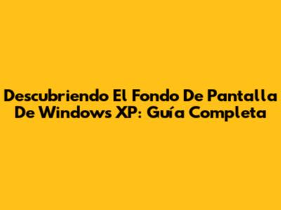 Descubriendo El Fondo De Pantalla De Windows XP: Guía Completa