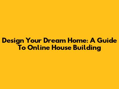 Design Your Dream Home: A Guide To Online House Building