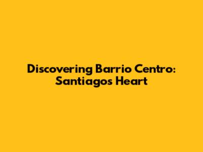 Discovering Barrio Centro: Santiago's Heart